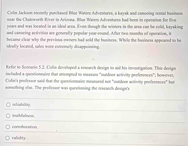 Colin Jackson recently purchased Blue Waters Adventures, a kayak and canoeing rental business
near the Chatsworth River in Arizona. Blue Waters Adventures had been in operation for five
years and was located in an ideal area. Even though the winters in the area can be cold, kayaking
and canoeing activities are generally popular year-round. After two months of operation, it
became clear why the previous owners had sold the business. While the business appeared to be
ideally located, sales were extremely disappointing.
Refer to Scenario 5.2. Colin developed a research design to aid his investigation. This design
included a questionnaire that attempted to measure "outdoor activity preferences"; however,
Colin's professor said that the questionnaire measured not "outdoor activity preferences" but
something else. The professor was questioning the research design's
reliability.
truthfulness.
corroboration.
validity.