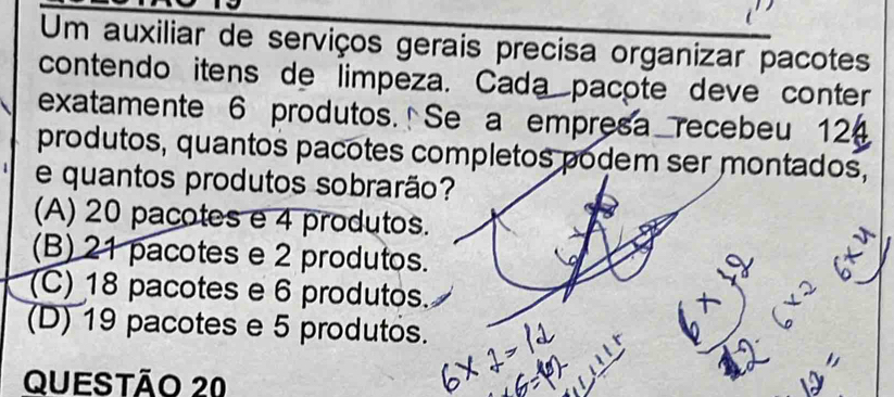 Um auxiliar de serviços gerais precisa organizar pacotes
contendo itens de limpeza. Cada pacote deve conter
exatamente 6 produtos. Se a empresa recebeu 12
produtos, quantos pacotes completos podem ser montados,
e quantos produtos sobrarão?
(A) 20 pacotes e 4 produtos.
(B) 21 pacotes e 2 produtos.
(C) 18 pacotes e 6 produtos.
(D) 19 pacotes e 5 produtos.
Questão 20