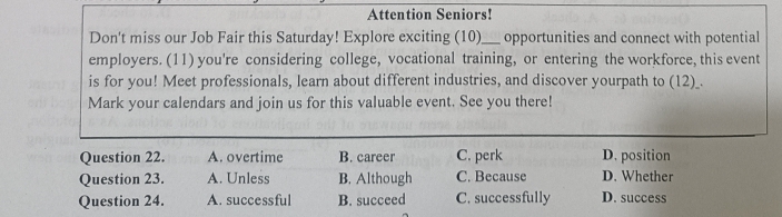 Attention Seniors!
Don't miss our Job Fair this Saturday! Explore exciting (10)___ opportunities and connect with potential
employers. (11) you're considering college, vocational training, or entering the workforce, this event
is for you! Meet professionals, learn about different industries, and discover yourpath to (12)_.
Mark your calendars and join us for this valuable event. See you there!
Question 22. A. overtime B. career C. perk D. position
Question 23. A. Unless B. Although C. Because D. Whether
Question 24. A. successful B. succeed C. successfully D. success