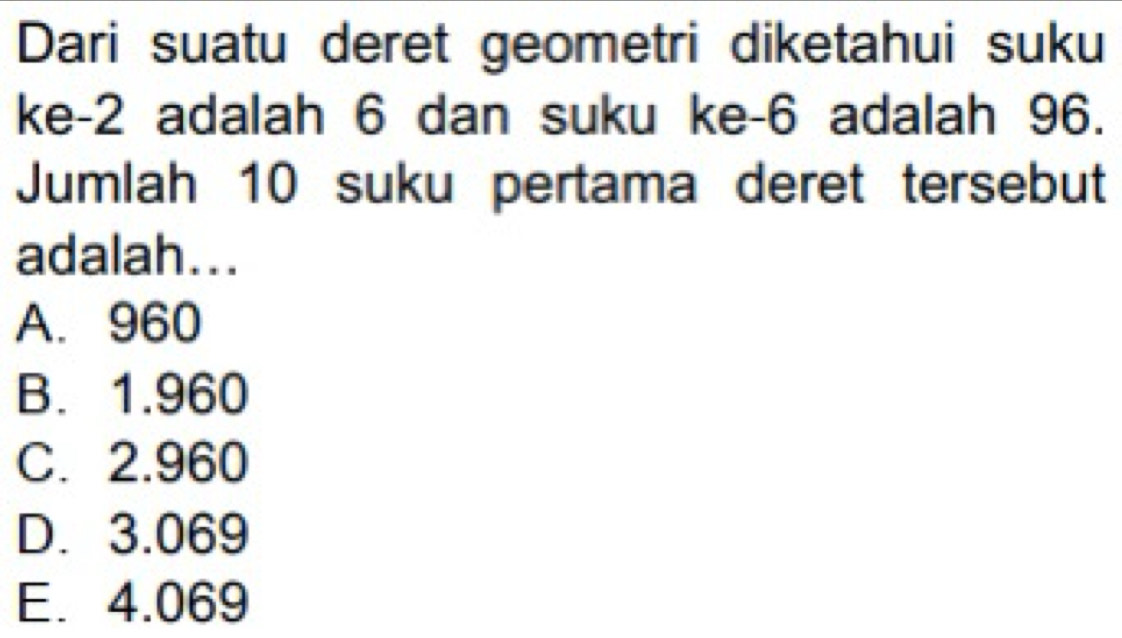 Dari suatu deret geometri diketahui suku
ke -2 adalah 6 dan suku ke -6 adalah 96.
Jumlah 10 suku pertama deret tersebut
adalah...
A. 960
B. 1.960
C. 2.960
D. 3.069
E. 4.069