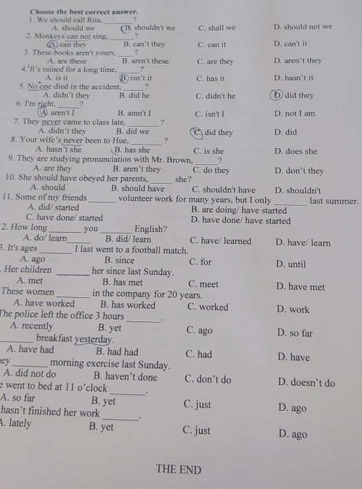 Choose the best correct answer.
1. We should call Rita, _?
A. should we ( B) shouldn't we C. shall we D. should not we
2. Monkeys can not sing. _?
(A ) can they B. can’t they C. can it D. can't it
3. These books aren't yours. _?
A. are these B. aren't these C. are they D. aren't they
4. It’s rained for a long time, _?
A. is it B) isn't it C. has it D. hasn't it
5. No one died in the accident, _? D did they
A. didn’t they B. did he C. didn't he
6. I'm right, _?
Aaren't I B. amn't I C. isn't I D. not I am
_
7. They never came to class late, ?
A. didn’t they B. did we C did they D. did
_
8. Your wife’s never been to Hue, ?
A. hasn’t she B. has she C. is she D. does she
_
9. They are studying pronunciation with Mr. Brown, _?
A. are they B. aren’t they C. do they D. don’t they
10. She should have obeyed her parents, _she?
A. should B. should have C. shouldn't have D. shouldn't
_
11. Some of my friends _volunteer work for many years, but I only last summer.
A. did/ started B. are doing/ have started
C. have done/ started D. have done/ have started
2. How long _you_ English?
A. do/ learn_ B. did/ learn C. have/ learned D. have/ learn
3. It's ages _I last went to a football match.
A. ago B. since C. for D. until
Her children _her since last Sunday.
A. met B. has met C. meet D. have met
These women _in the company for 20 years.
A. have worked B. has worked C. worked D. work
_
The police left the office 3 hours
A. recently B. yet C. ago D. so far
_breakfast yesterday.
A. have had B. had had C. had D. have
ey_ morning exercise last Sunday.
A. did not do B. haven’t done C. don't do D. doesn’t do
_
e went to bed at 11 o’clock
A. so far B. yet C. just D. ago
hasn’t finished her work_ .
. lately B. yet C. just D. ago
THE END