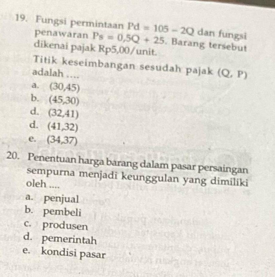 Fungsi permintaan Pd=105-2Q dan fungsi
penawaran Ps=0,5Q+25. Barang tersebut
dikenai pajak Rp5,00 /unit.
Titik keseimbangan sesudah pajak (Q,P)
adalah ....
a. (30,45)
b. (45,30)
d. (32,41)
d. (41,32)
e. (34,37)
20. Penentuan harga barang dalam pasar persaingan
sempurna menjadi keunggulan yang dimiliki
oleh ....
a. penjual
b. pembeli
c. produsen
d. pemerintah
e. kondisi pasar