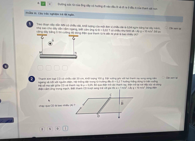 × Đường sức từ của ống dây có hướng đi vào đầu B và đi ra ở đầu A của thanh sắt non 
PHÃN III. Câu trắc nghiệm trả lời ngắn. 
1 Treo đoạn dây dẫn MN có chiều dài, khối lượng của một đơn vị chiều dài là 0,04 kg/m bảng hai dây mảnh, Cần xem lại 
nhẹ sao cho dây dẫn nằm ngang, biết cảm ứng từ B=0.02T có chiều như hình vẽ. Lấy g=10m/s^2 * Đếể lực 
căng dây bằng 0 thì cường độ n qua thanh từ N đến M phải là bao nhiều (A)? 
2 Thanh kim loại CD có chiều dài 20 cm, khối lượng 100 g. Đặt vuỡng góc với hai thanh ray sọng sọng năm Cần xem lại 
ngang và nối với nguồn điện. Hệ thống đặt trong từ trường đều B=0,2 T hướng thắng đứng từ trên xuống, 
Hệ số ma sát giữa CD và thanh ray là mu =0.05. Bỏ qua điện trở các thanh ray, điện trở tại nơi tiếp xúc và dòng 
điện cảm ứng trong mạch. Biết thanh CD trượt sang trái với gia tốc a=1m/s^2. Lấy g=10m/s^2 Dòng điện 
C
overline B
chạy qua CD là bao nhiêu (A) ? 
D
2 5 0 |