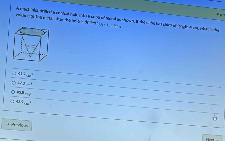 volume of the metal after the hole is drilled? Use 3. 14 for π A machinist drilled a conical hole into a cube of metal as shown. If the cube has sides of length 4 cm, what is the
41.7cm^3
47.3cm^3
43.8cm^3
43.9cm^3
Previous
Next