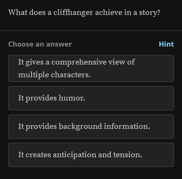 What does a cliffhanger achieve in a story?
Choose an answer Hint
It gives a comprehensive view of
multiple characters.
It provides humor.
It provides background information.
It creates anticipation and tension.