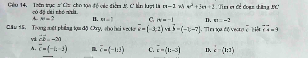 Trên trục x'Ox cho tọa độ các điểm B, C lần lượt là m-2 và m^2+3m+2. Tìm m đề đoạn thằng BC
có độ dài nhỏ nhất.
A. m=2 B. m=1 C. m=-1 D. m=-2
Câu 15. Trong mặt phẳng tọa độ Oxy, cho hai vectơ vector a=(-3;2) và vector b=(-1;-7). Tìm tọa độ vectơ vector c biết vector c.vector a=9
và vector c.vector b=-20
A. vector c=(-1;-3) B. vector c=(-1;3) C. vector c=(1;-3) D. vector c=(1;3)