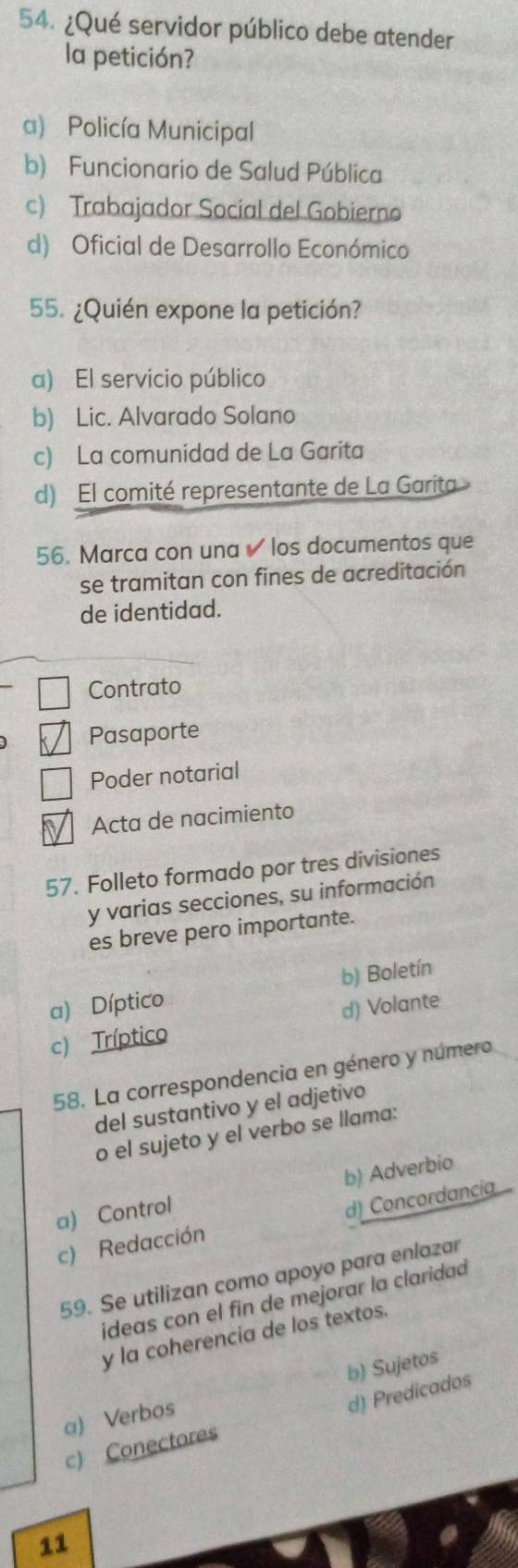 ¿Qué servidor público debe atender
la petición?
a) Policía Municipal
b) Funcionario de Salud Pública
c) Trabajador Social del Gobierno
d) Oficial de Desarrollo Económico
55. ¿Quién expone la petición?
a) El servicio público
b) Lic. Alvarado Solano
c) La comunidad de La Garita
d) El comité representante de La Garita
56. Marca con una ✔ los documentos que
se tramitan con fines de acreditación
de identidad.
Contrato
Pasaporte
Poder notarial
Acta de nacimiento
57. Folleto formado por tres divisiones
y varias secciones, su información
es breve pero importante.
a) Díptico b) Boletín
c) Tríptico d) Volante
58. La correspondencia en género y número
del sustantivo y el adjetivo
o el sujeto y el verbo se llama:
a) Control b) Adverbio
c) Redacción d) Concordancia
59. Se utilizan como apoyo para enlazar
ideas con el fin de mejorar la claridad
y la coherencia de los textos.
a) Verbos b) Sujetos
d) Predicados
c) Conectores
11