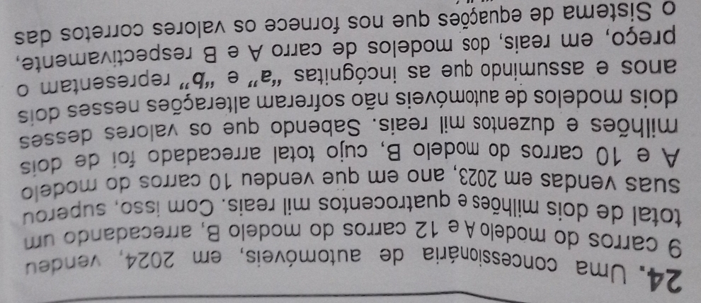 Uma concessionária de automóveis, em 2024, vendeu
9 carros do módeloAe 12 carros do modelo B, arrecadando um 
total de dois milhõese quatrocentos mil reais. Com isso, superou 
suas vendas em 2023, ano em que vendeu 10 carros do modelo 
A e 10 carros do modelo B, cujo total arrecadado foi de dois 
milhões e duzentos mil reais. Sabendo que os valores desses 
dois modelos de automóveis não sofreram alterações nesses dois 
anos e assumindo que as incógnitas “ a ” e “ b ” representam o 
preço, em reais, dos modelos de carro A e B respectivamente, 
o Sistema de equações que nos fornece os valores corretos das