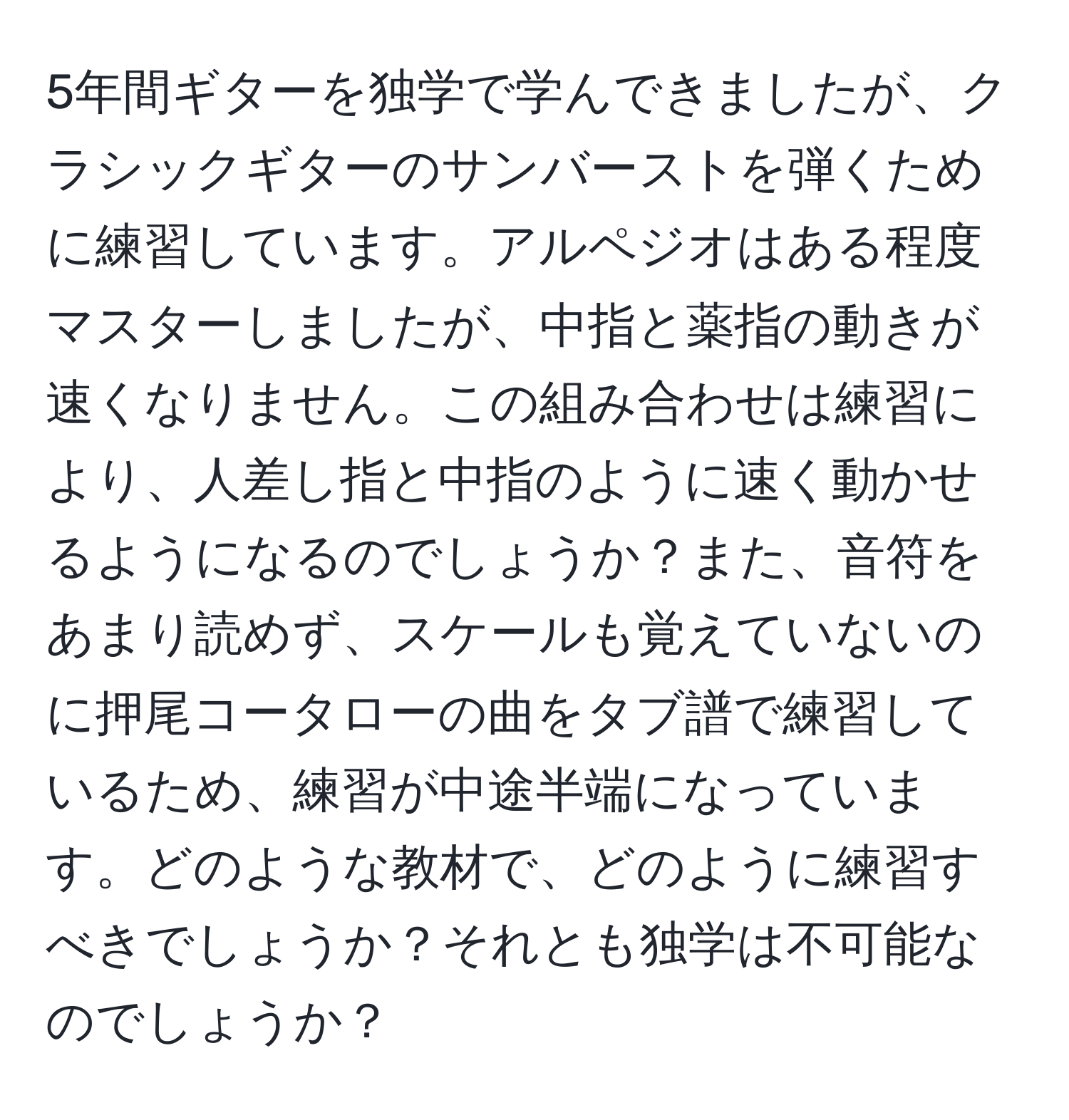 5年間ギターを独学で学んできましたが、クラシックギターのサンバーストを弾くために練習しています。アルペジオはある程度マスターしましたが、中指と薬指の動きが速くなりません。この組み合わせは練習により、人差し指と中指のように速く動かせるようになるのでしょうか？また、音符をあまり読めず、スケールも覚えていないのに押尾コータローの曲をタブ譜で練習しているため、練習が中途半端になっています。どのような教材で、どのように練習すべきでしょうか？それとも独学は不可能なのでしょうか？