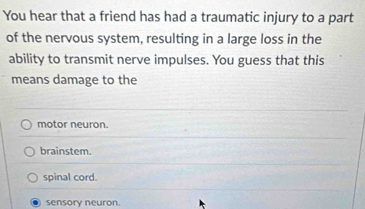 You hear that a friend has had a traumatic injury to a part
of the nervous system, resulting in a large loss in the
ability to transmit nerve impulses. You guess that this
means damage to the
motor neuron.
brainstem.
spinal cord.
sensory neuron.