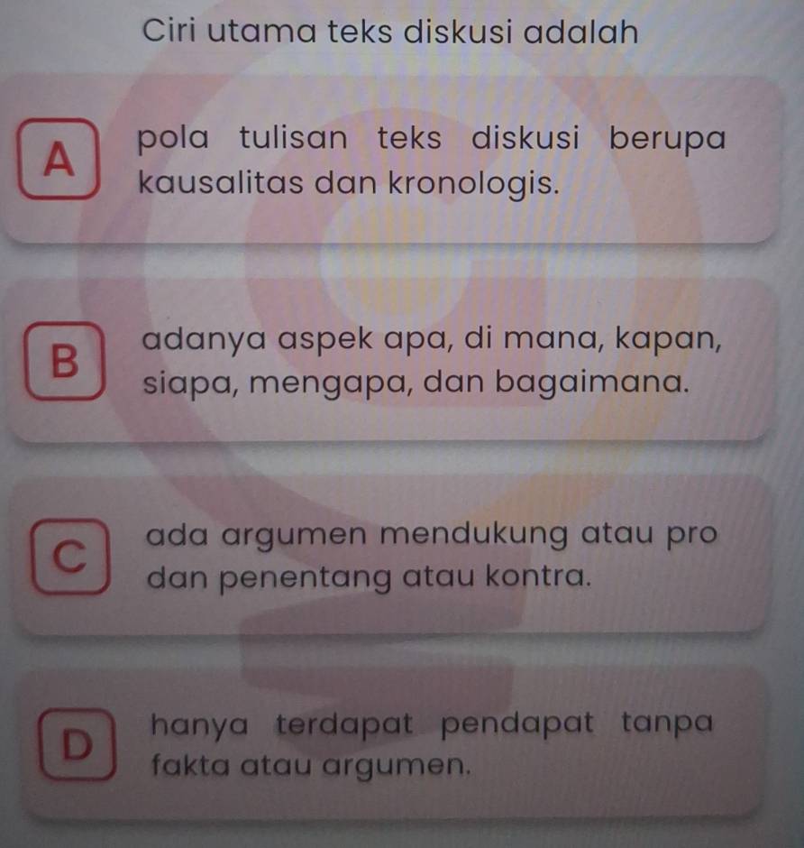 Ciri utama teks diskusi adalah
A pola tulisan teks diskusi berupa 
kausalitas dan kronologis.
B adanya aspek apa, di mana, kapan,
siapa, mengapa, dan bagaimana.
C ada argumen mendukung atau pro
dan penentang atau kontra.
hanya terdapat pendapat tanpa .
D fakta atau argumen.