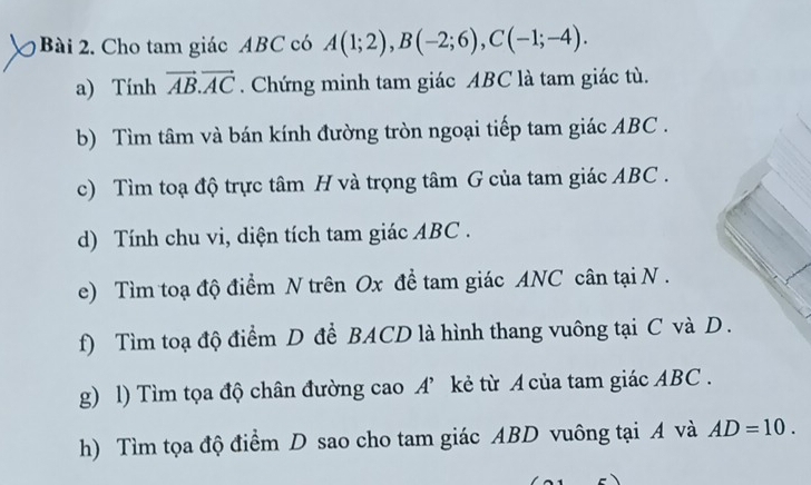 Cho tam giác ABC có A(1;2), B(-2;6), C(-1;-4). 
a) Tính vector AB.vector AC. Chứng minh tam giác ABC là tam giác tù. 
b) Tìm tâm và bán kính đường tròn ngoại tiếp tam giác ABC. 
c) Tìm toạ độ trực tâm H và trọng tâm G của tam giác ABC. 
d) Tính chu vi, diện tích tam giác ABC. 
e) Tìm toạ độ điểm N trên Ox để tam giác ANC cân tại N. 
f) Tìm toạ độ điểm D đề BACD là hình thang vuông tại C và D. 
g) l) Tìm tọa độ chân đường cao A’ kẻ từ A của tam giác ABC. 
h) Tìm tọa độ điểm D sao cho tam giác ABD vuông tại A và AD=10.