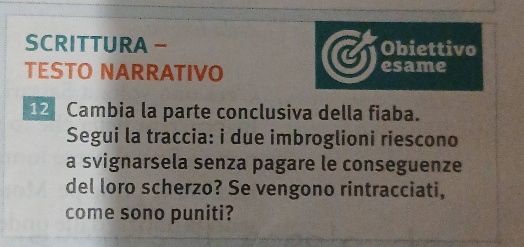 SCRITTURA − 
Obiettivo 
TESTO NARRATIVO 
esame
12 Cambia la parte conclusiva della fiaba. 
Segui la traccia: i due imbroglioni riescono 
a svignarsela senza pagare le conseguenze 
del loro scherzo? Se vengono rintracciati, 
come sono puniti?