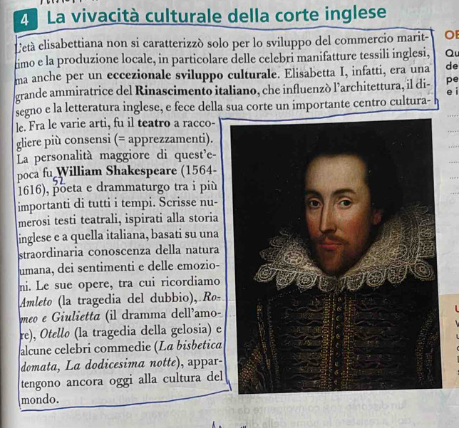 La vivacità culturale della corte inglese 
Letà elisabettiana non si caratterizzó solo per lo sviluppo del commercio marit- OE 
timo e la produzione locale, in particolare delle celebri manifatture tessili inglesi, Qu 
ma anche per un eccezionale sviluppo culturale. Elisabetta I, infatti, era una de 
grande ammiratrice del Rinascimento italiano, che influenzò l’architettura, il di- pe 
e i 
segno e la letteratura inglese, e fece della sua corte un importante centro cultura- 
le. Fra le varie arti, fu il teatro a racco- 
gliere più consensi (= apprezzamenti). 
La personalità maggiore di quest'e- 
poca fu William Shakespeare (1564- 
1616), põeta e drammaturgo tra i più 
importanti di tutti i tempi. Scrisse nu- 
merosi testi teatrali, ispirati alla storia 
inglese e a quella italiana, basati su una 
straordinaria conoscenza della natura 
umana, dei sentimenti e delle emozio- 
mi. Le sue opere, tra cui ricordiamo 
Amleto (la tragedia del dubbio), Ro 
meo e Giulietta (il dramma dell’amo- 
re), Otello (la tragedia della gelosia) e 
alcune celebri commedie (La bisbética 
domata, La dodicesima notte), appar- 
tengono ancora oggi alla cultura del 
mondo.