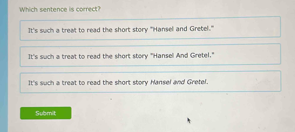 Which sentence is correct?
It's such a treat to read the short story "Hansel and Gretel."
It's such a treat to read the short story "Hansel And Gretel."
It's such a treat to read the short story Hansel and Gretel.
Submit