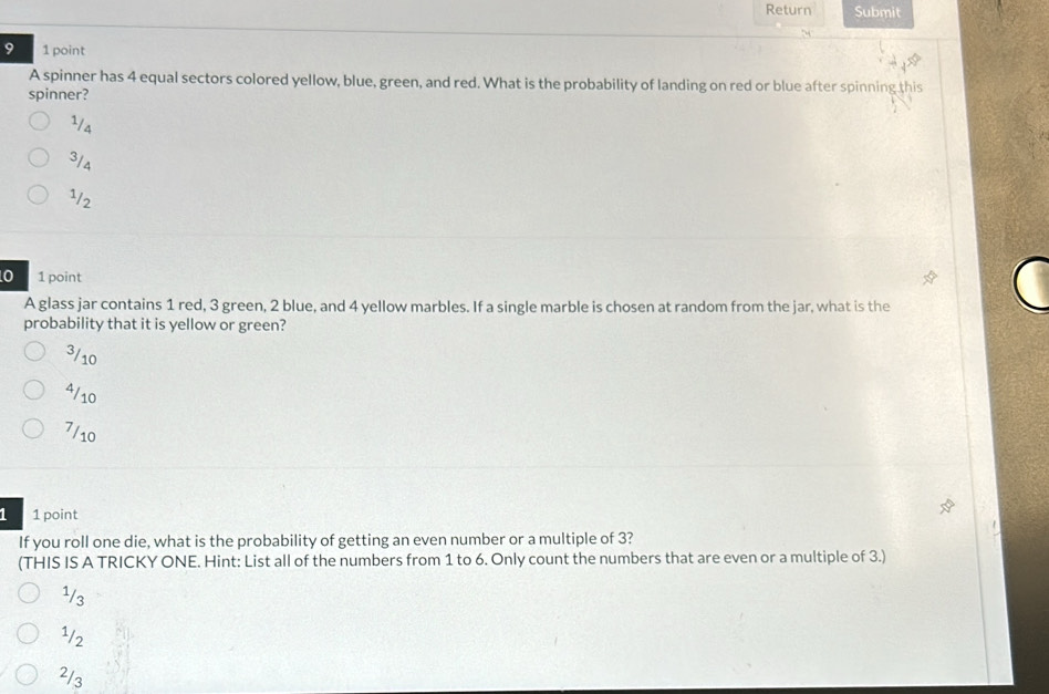 Return Submit
9 1 point
A spinner has 4 equal sectors colored yellow, blue, green, and red. What is the probability of landing on red or blue after spinning this
spinner?
1/4
3/4
1/2
0 1 point
A glass jar contains 1 red, 3 green, 2 blue, and 4 yellow marbles. If a single marble is chosen at random from the jar, what is the
probability that it is yellow or green?
3/10
4/10
7/10
1 1 point
If you roll one die, what is the probability of getting an even number or a multiple of 3?
(THIS IS A TRICKY ONE. Hint: List all of the numbers from 1 to 6. Only count the numbers that are even or a multiple of 3.)
1/3
1/2
2/3