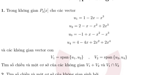 Trong không gian P_3[x] cho các vector
u_1=1-2x-x^3
u_2=2-x-x^2+2x^3
u_3=-1+x-x^2-x^3
u_4=4-4x+2x^2+2x^4
và các không gian vector con
V_1=span u_1,u_2 , V_2= span  u_3,u_4
Tìm số chiều và một cơ sở của các không gian V_1+V_2 và V_1∩ V_2
2. Tìm số chiều và một cơ sở của không gian sinh bởi