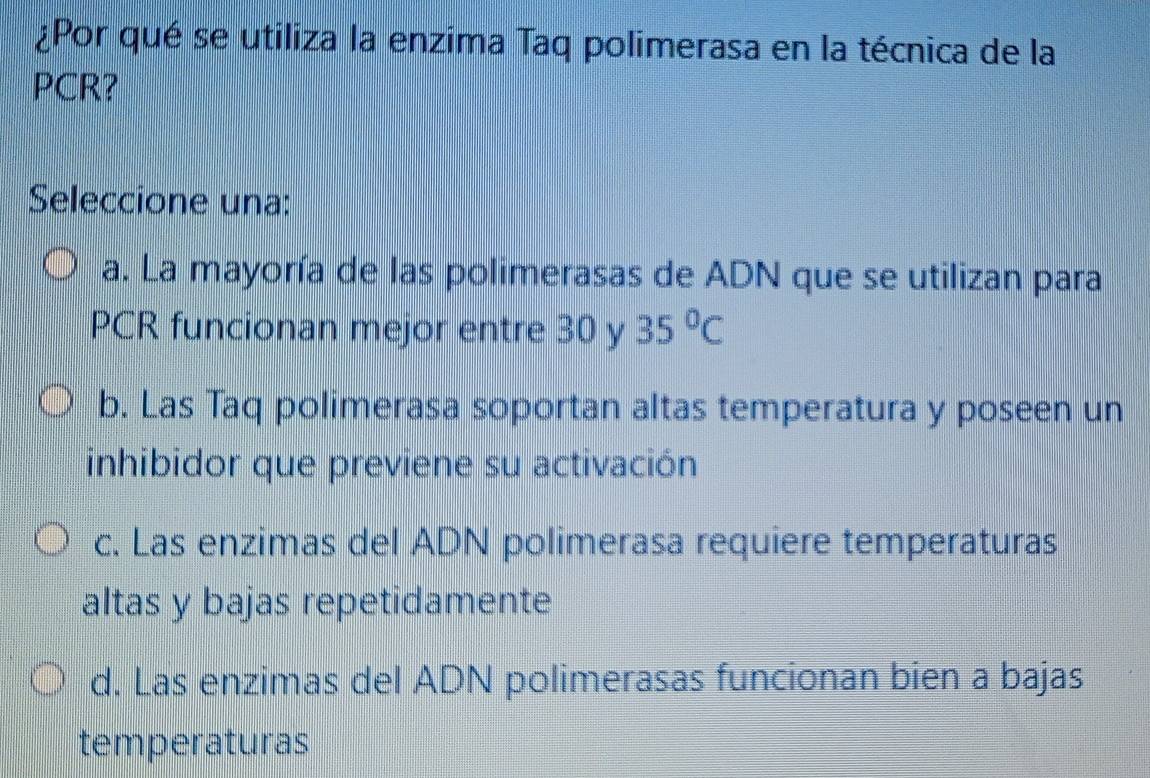 ¿Por qué se utiliza la enzima Taq polimerasa en la técnica de la
PCR?
Seleccione una:
a. La mayoría de las polimerasas de ADN que se utilizan para
PCR funcionan mejor entre 30 y 35°C
b. Las Taq polimerasa soportan altas temperatura y poseen un
inhibidor que previene su activación
c. Las enzimas del ADN polimerasa requiere temperaturas
altas y bajas repetidamente
d. Las enzimas del ADN polimerasas funcionan bien a bajas
temperaturas