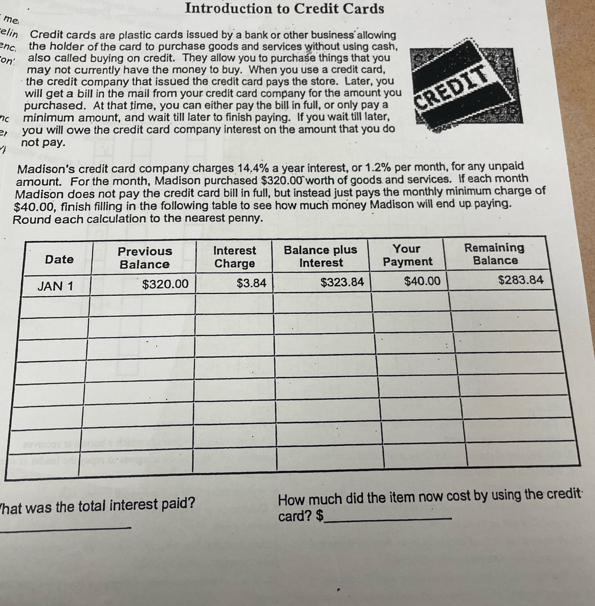 Introduction to Credit Cards 
me 
elin Credit cards are plastic cards issued by a bank or other business allowing 
enc. the holder of the card to purchase goods and services without using cash, 
on also called buying on credit. They allow you to purchase things that you 
may not currently have the money to buy. When you use a credit card, 
the credit company that issued the credit card pays the store. Later, you 
purchased. At that time, you can either pay the bill in full, or only pay a 
will get a bill in the mail from your credit card company for the amount you 
hc minimum amount, and wait till later to finish paying. If you wait till later, 
e you will owe the credit card company interest on the amount that you do 
not pay. 
Madison's credit card company charges 14.4% a year interest, or 1.2% per month, for any unpaid 
amount. For the month, Madison purchased $320.00 worth of goods and services. If each month 
Madison does not pay the credit card bill in full, but instead just pays the monthly minimum charge of
$40.00, finish filling in the following table to see how much money Madison will end up paying. 
Round each calculation to the nearest penny. 
hat was the total interest paid? How much did the item now cost by using the credit 
_ 
card? $ _