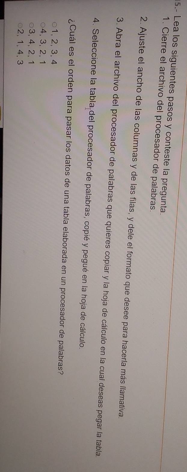 5.- Lea los siguientes pasos y conteste la pregunta.
1. Cierre el archivo del procesador de palabras.
2. Ajuste el ancho de las columnas y de las filas, y dele el formato que desee para hacerla más llamativa.
3. Abra el archivo del procesador de palabras que quieres copiar y la hoja de cálculo en la cual deseas pegar la tabla.
4. Seleccione la tabla del procesador de palabras, copié y pegué en la hoja de cálculo.
¿Cuál es el orden para pasar los datos de una tabla elaborada en un procesador de palabras?
1, 2, 3, 4
4, 3, 2, 1
3, 4, 2, 1
2, 1, 4, 3