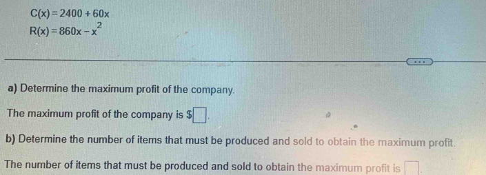 C(x)=2400+60x
R(x)=860x-x^2
a) Determine the maximum profit of the company. 
The maximum profit of the company is $□. 
b) Determine the number of items that must be produced and sold to obtain the maximum profit. 
The number of items that must be produced and sold to obtain the maximum profit is □.