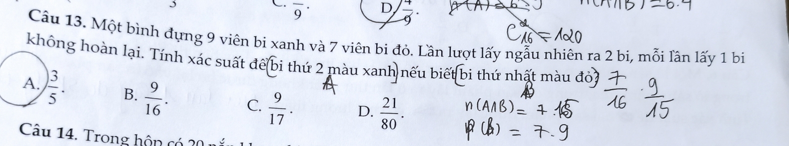 overline 9^((·)
D frac 4)9. 
Câu 13. Một bình đựng 9 viên bi xanh và 7 viên bi đỏ. Lần lượt lấy ngẫu nhiên ra 2 bi, mỗi lần lấy 1 bi
không hoàn lại. Tính xác suất để bi thứ 2 màu xanh nếu biết bi thứ nhất màu đỏ
A.  3/5 .
B.  9/16 .
C.  9/17 .
D.  21/80 . 
Câu 14. Trong hộn có