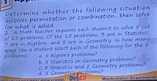 Determine whether the following situation
involves permutation or combination, then solve
for what is asked .
2. A Math teacher requires each student to solve 5 out
of 15 problems. Of the 15 problems, 3 are in Statistics,
7 are in Algebra, and 5 are in Geometry. In how many
ways can a student select each of the following for the 5
problems a 5 Algebra problems?
b. 5 Statistics or Geometry problems?
c. 3 Statistics and 2 Geometry problems?
d. 5 Geometry problems?
Mathematics Depariment