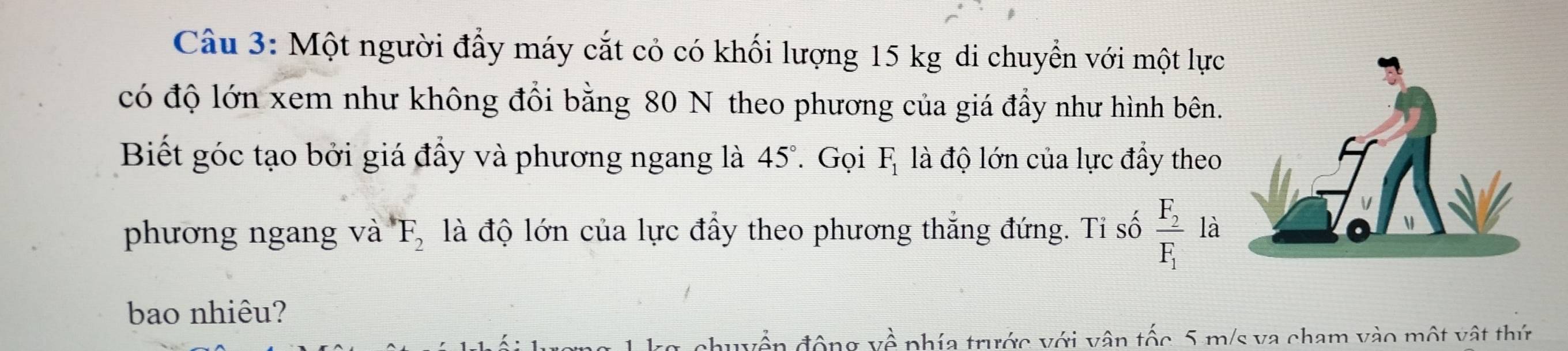 Một người đấy máy cắt cỏ có khối lượng 15 kg di chuyển với một lực 
có độ lớn xem như không đổi bằng 80 N theo phương của giá đẩy như hình bên. 
Biết góc tạo bởi giá đầy và phương ngang là 45°. Gọi F_1 là độ lớn của lực đầy theo 
phương ngang và F_2 là độ lớn của lực đẩy theo phương thắng đứng. Ti số frac F_2F_1 là 
bao nhiêu? 
duyền động về phía trước với vận tốc 5 m/s va cham vào một vật thứ