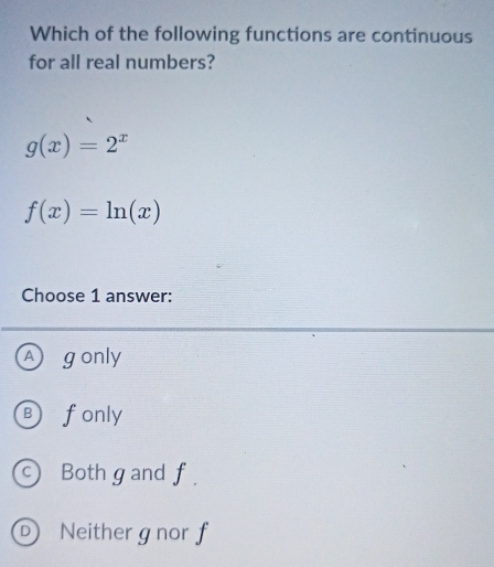 Which of the following functions are continuous
for all real numbers?
g(x)=2^x
f(x)=ln (x)
Choose 1 answer:
A gonly
B) fonly
Both g and f.
D Neither gnor f