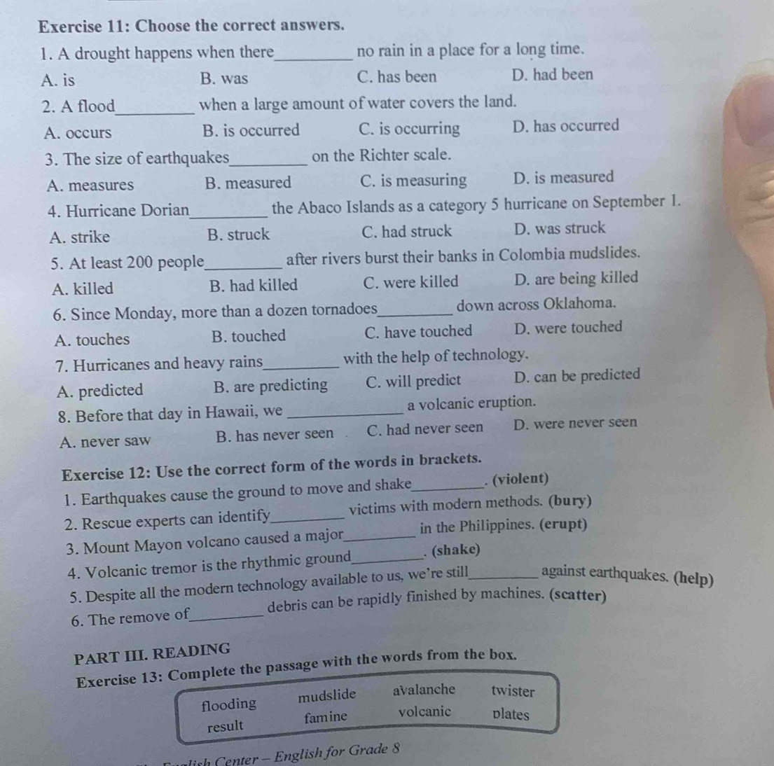 Choose the correct answers.
1. A drought happens when there_ no rain in a place for a long time.
A. is B. was C. has been D. had been
_
2. A flood when a large amount of water covers the land.
A. occurs B. is occurred C. is occurring D. has occurred
3. The size of earthquakes_ on the Richter scale.
A. measures B. measured C. is measuring D. is measured
4. Hurricane Dorian_ the Abaco Islands as a category 5 hurricane on September 1.
A. strike B. struck C. had struck D. was struck
5. At least 200 people_ after rivers burst their banks in Colombia mudslides.
A. killed B. had killed C. were killed D. are being killed
6. Since Monday, more than a dozen tornadoes_ down across Oklahoma.
A. touches B. touched C. have touched D. were touched
7. Hurricanes and heavy rains_ with the help of technology.
A. predicted B. are predicting C. will predict D. can be predicted
8. Before that day in Hawaii, we _a volcanic eruption.
A. never saw B. has never seen C. had never seen D. were never seen
Exercise 12: Use the correct form of the words in brackets.
1. Earthquakes cause the ground to move and shake_ . (violent)
2. Rescue experts can identify_ victims with modern methods. (bury)
3. Mount Mayon volcano caused a major_
in the Philippines. (erupt)
4. Volcanic tremor is the rhythmic ground_ . (shake)
5. Despite all the modern technology available to us, we’re still against earthquakes. (help)
debris can be rapidly finished by machines. (scatter)
6. The remove of_
PART III. READING
Exercise 13: Complete the passage with the words from the box.
flooding mudslide avalanche twister
result famine volcanic plates
ish Center - English for Grade 8