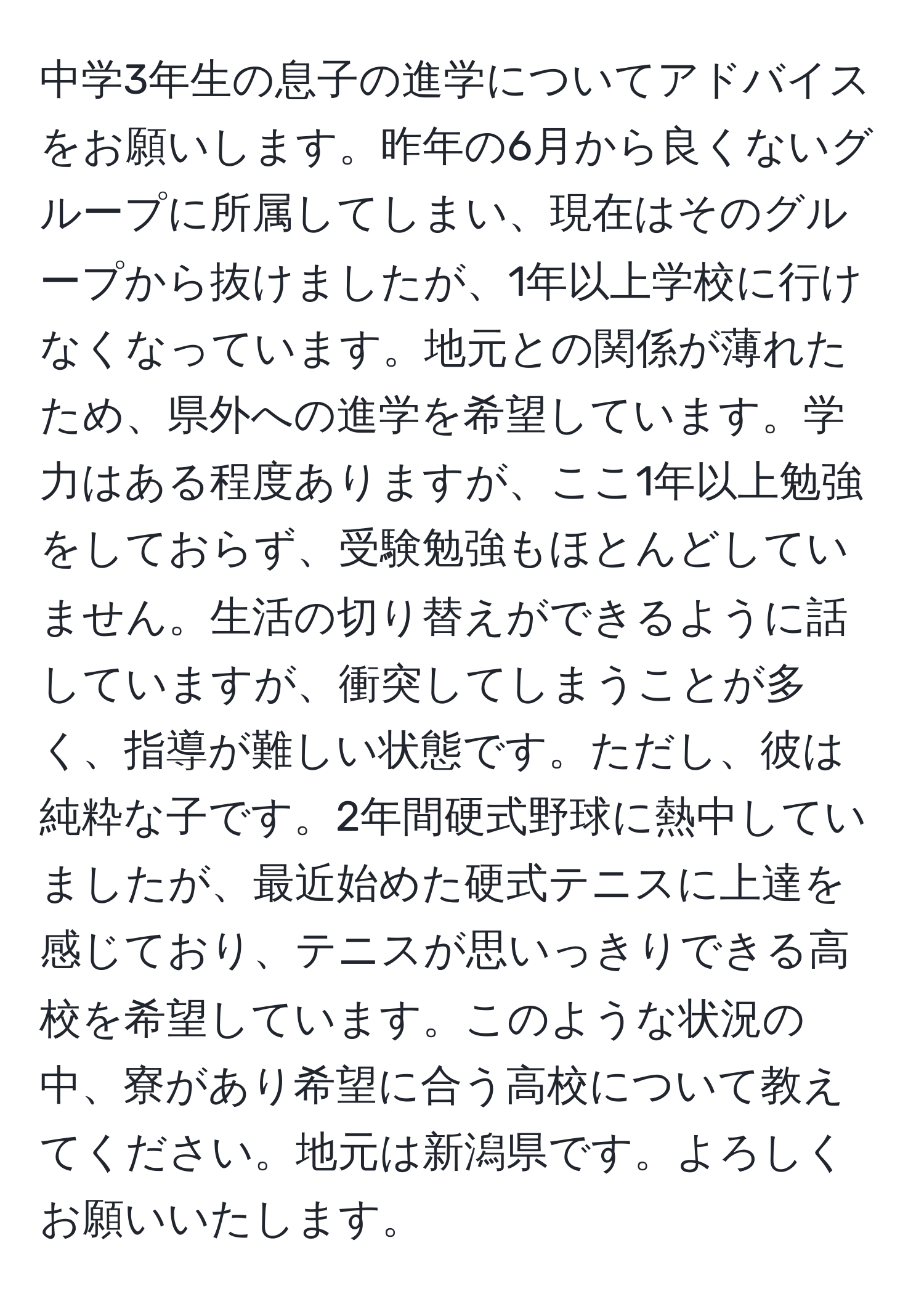 中学3年生の息子の進学についてアドバイスをお願いします。昨年の6月から良くないグループに所属してしまい、現在はそのグループから抜けましたが、1年以上学校に行けなくなっています。地元との関係が薄れたため、県外への進学を希望しています。学力はある程度ありますが、ここ1年以上勉強をしておらず、受験勉強もほとんどしていません。生活の切り替えができるように話していますが、衝突してしまうことが多く、指導が難しい状態です。ただし、彼は純粋な子です。2年間硬式野球に熱中していましたが、最近始めた硬式テニスに上達を感じており、テニスが思いっきりできる高校を希望しています。このような状況の中、寮があり希望に合う高校について教えてください。地元は新潟県です。よろしくお願いいたします。