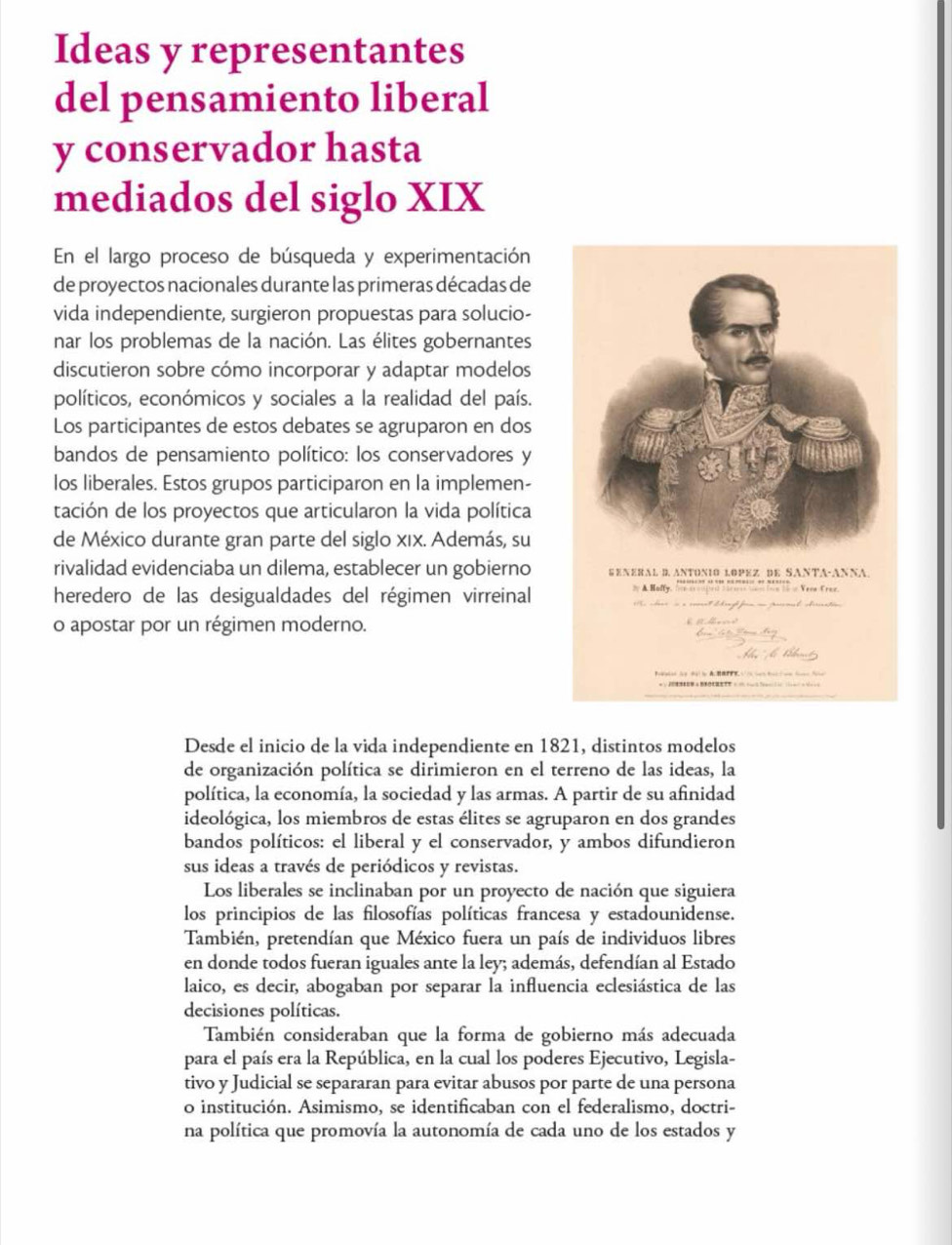 Ideas y representantes
del pensamiento liberal
y conservador hasta
mediados del siglo XIX
En el largo proceso de búsqueda y experimentación
de proyectos nacionales durante las primeras décadas de
vida independiente, surgieron propuestas para solucio-
nar los problemas de la nación. Las élites gobernantes
discutieron sobre cómo incorporar y adaptar modelos
políticos, económicos y sociales a la realidad del país.
Los participantes de estos debates se agruparon en dos
bandos de pensamiento político: los conservadores y
los liberales. Estos grupos participaron en la implemen-
tación de los proyectos que articularon la vida política
de México durante gran parte del siglo xix. Además, su
rivalidad evidenciaba un dilema, establecer un gobierno
heredero de las desigualdades del régimen virreinal
o apostar por un régimen moderno.
Desde el inicio de la vida independiente en 1821, distintos modelos
de organización política se dirimieron en el terreno de las ideas, la
política, la economía, la sociedad y las armas. A partir de su afinidad
ideológica, los miembros de estas élites se agruparon en dos grandes
bandos políticos: el liberal y el conservador, y ambos difundieron
sus ideas a través de periódicos y revistas.
Los liberales se inclinaban por un proyecto de nación que siguiera
los principios de las filosofías políticas francesa y estadounidense.
También, pretendían que México fuera un país de individuos libres
en donde todos fueran iguales ante la ley; además, defendían al Estado
laico, es decir, abogaban por separar la influencia eclesiástica de las
decisiones políticas.
También consideraban que la forma de gobierno más adecuada
para el país era la República, en la cual los poderes Ejecutivo, Legisla-
tivo y Judicial se separaran para evitar abusos por parte de una persona
o institución. Asimismo, se identificaban con el federalismo, doctri-
na política que promovía la autonomía de cada uno de los estados y