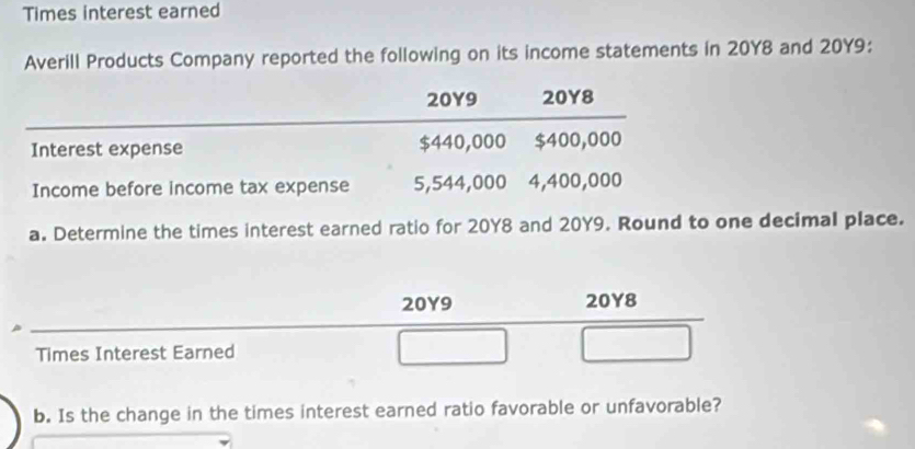 Times interest earned 
Averill Products Company reported the following on its income statements in 20Y8 and 20Y9 :
20Y9 20Y8
Interest expense $440,000 $400,000
Income before income tax expense 5,544,000 4,400,000
a. Determine the times interest earned ratio for 20Y8 and 20Y9. Round to one decimal place.
20Y9 20Y8
Times Interest Earned 
b. Is the change in the times interest earned ratio favorable or unfavorable?