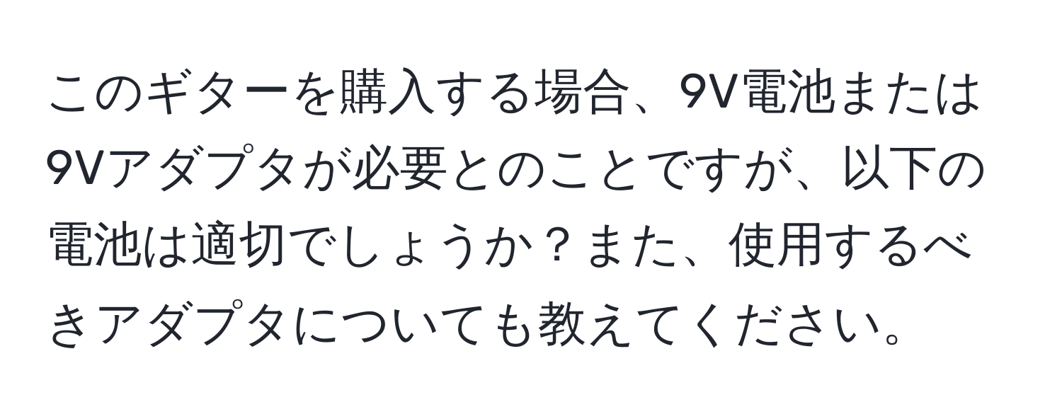 このギターを購入する場合、9V電池または9Vアダプタが必要とのことですが、以下の電池は適切でしょうか？また、使用するべきアダプタについても教えてください。