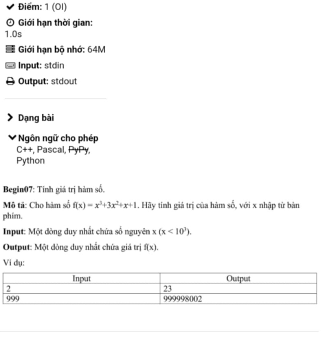 Điểm: 1 (OI)
Giới hạn thời gian:
1.0s
Giới hạn bộ nhớ: 64M
Input: stdin
Output: stdout
Dạng bài
Ngôn ngữ cho phép
C++, , Pascal, PyPy,
Python
Begin07: Tính giá trị hàm số.
Mô tã: Cho hàm số f(x)=x^3+3x^2+x+1. Hãy tính giá trị của hàm số, với x nhập từ bàn
phim.
Input: Một dòng duy nhất chứa số nguyên x(x<10^3). 
Output: Một dòng duy nhất chứa giá trị f(x). 
Vi dụ: