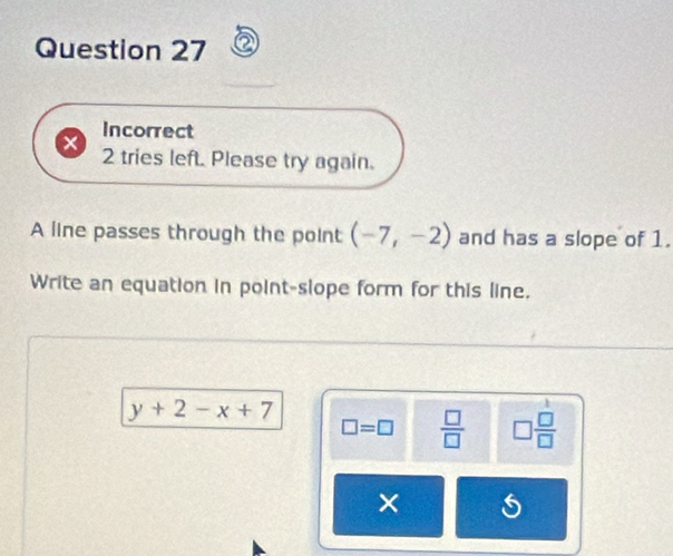 Incorrect 
× 2 tries left. Please try again. 
A line passes through the point (-7,-2) and has a slope of 1. 
Write an equation in point-slope form for this line.
y+2-x+7
□ =□  □ /□   □  □ /□  
× 5