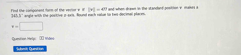 Find the component form of the vector v if ||v||=477 and when drawn in the standard position v makes a
245.5° angle with the positive x-axis. Round each value to two decimal places.
v=□
Question Help: Video 
Submit Question