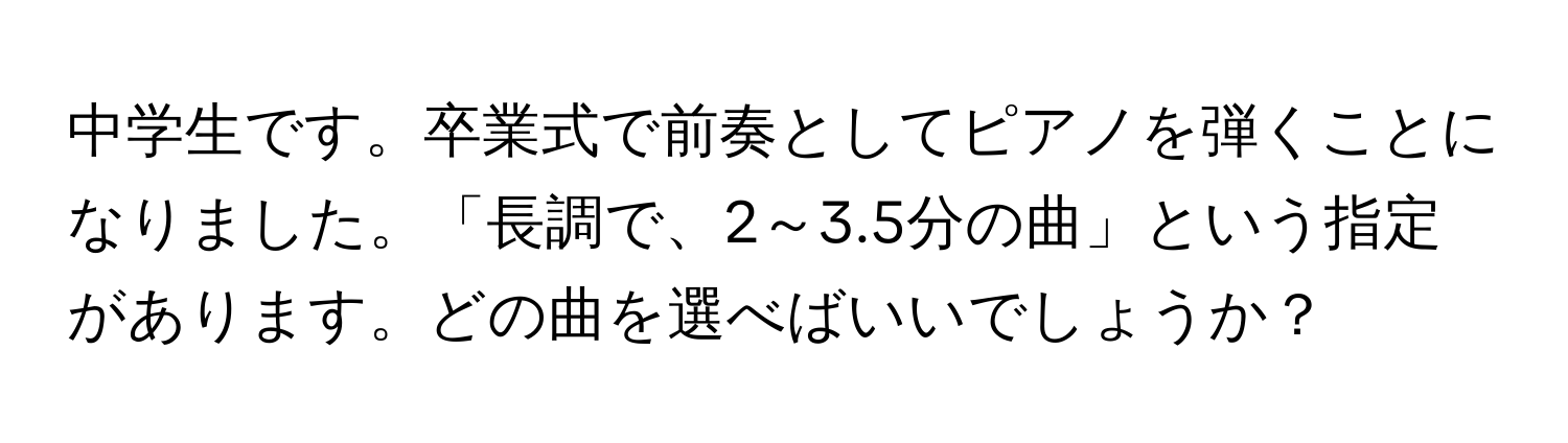 中学生です。卒業式で前奏としてピアノを弾くことになりました。「長調で、2～3.5分の曲」という指定があります。どの曲を選べばいいでしょうか？