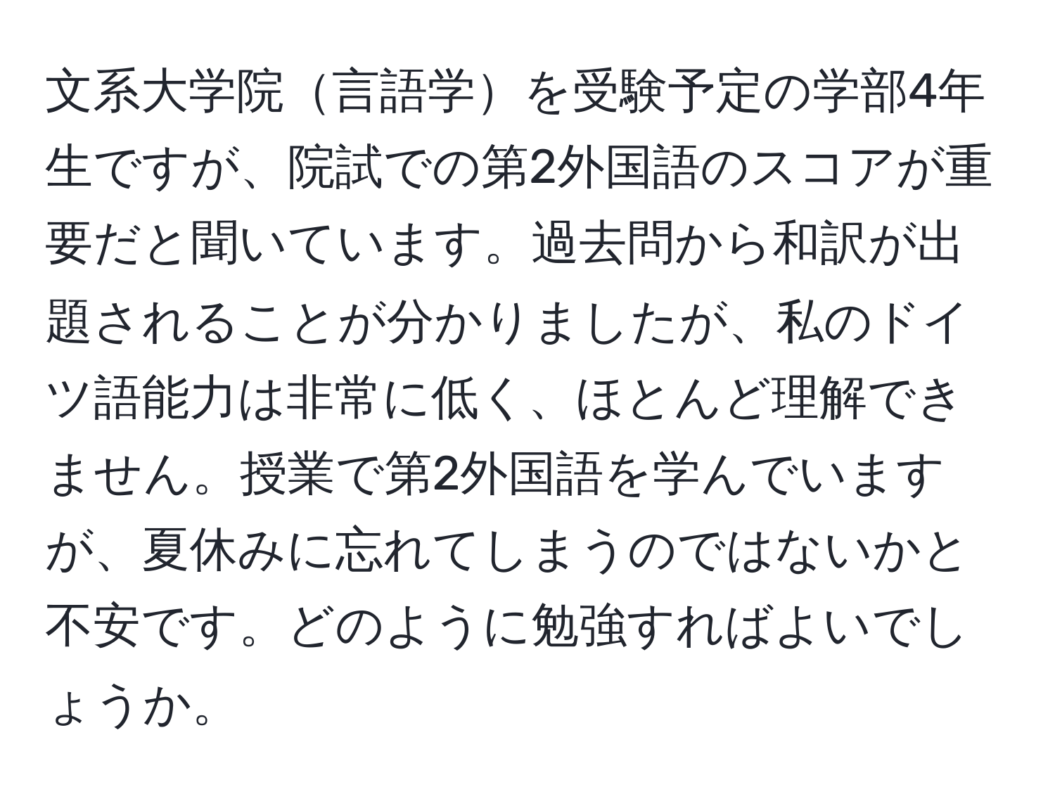 文系大学院言語学を受験予定の学部4年生ですが、院試での第2外国語のスコアが重要だと聞いています。過去問から和訳が出題されることが分かりましたが、私のドイツ語能力は非常に低く、ほとんど理解できません。授業で第2外国語を学んでいますが、夏休みに忘れてしまうのではないかと不安です。どのように勉強すればよいでしょうか。