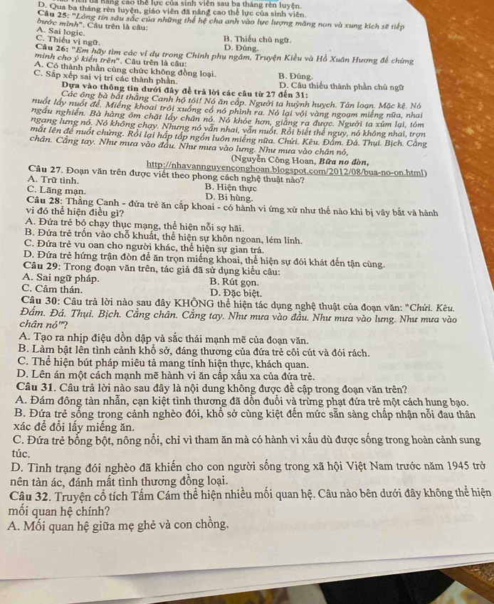 a  hang cao thể lực của sinh viên sau ba tháng rèn luyện.
D. Qua ba tháng rèn luyện, giáo viên đã nâng cao thể lực của sinh viên.
Câu 25: 'Lông tin sâu sắc của những thể hệ cha anh vào lực lượng măng non và xung kích sẽ tiếp
bước mình". Câu trên là câu:
A. Sai logic. B. Thiếu chủ ngữ.
C. Thiếu vị ngữ. D. Đúng.
Câu 26: "Em hãy tìm các ví dụ trong Chinh phụ ngâm, Truyện Kiều và Hồ Xuân Hương đề chứng
minh cho ý kiến trên'' . Câu trên là câu:
A. Có thành phần cùng chức không đồng loại. B. Đúng.
C. Sắp xếp sai vị trí các thành phần. D. Câu thiếu thành phần chủ ngữ
Dựa vào thông tin dưới đây đễ trả lời các cầu từ 27 đến 31:
Các ông bà bắt thằng Canh hộ tôi! Nó ăn cắp. Người ta huỳnh huych. Tán loan. Mặc kê. Nó
nuốt lấy nuốt để. Miếng khoai trồi xuồng có nó phình ra. Nó lại với vàng ngoạm miếng nữa, nhai
ngầu nghiên. Bà hàng ôm chặt lấy chân nó. Nó khỏe hơn, giảng ra được. Người ta xúm lại, tóm
ngạng lưng nó. Nó không chạy. Nhưng nó vẫn nhai, vẫn nuổt. Rồi biết thể nguy, nó không nhai, trợn
mắt lên để nuốt chứng. Rồi lại háp tập ngồn luôn miếng nữa. Chưi. Kêu. Đẩm. Đá. Thụi. Bịch. Cắng
chân. Cằng tay. Như mưa vào đầu. Như mưa vào lưng. Như mưa vào chân nó,
(Nguyễn Công Hoan, Bữa no đòn,
http://nhavannguyenconghoan.blogspot.com/2012/08/bua-no-on.html)
Câu 27. Đoạn văn trên được viết theo phong cách nghệ thuật nào?
A. Trữ tình. B. Hiện thực
C. Lãng mạn. D. Bi hùng.
Câu 28: Thằng Canh - đứa trẻ ăn cấp khoai - có hành vi ứng xử như thế nào khi bị vây bắt và hành
vi đó thể hiện điều gì?
A. Đứa trẻ bỏ chạy thục mạng, thể hiện nỗi sợ hãi.
B. Đứa trẻ trốn vào chỗ khuất, thể hiện sự khôn ngoan, lém lỉnh.
C. Đứa trẻ vu oan cho người khác, thể hiện sự gian trá.
D. Đứa trẻ hứng trận đòn để ăn trọn miếng khoai, thể hiện sự đói khát đến tận cùng.
Câu 29: Trong đoạn văn trên, tác giả đã sử dụng kiểu câu:
A. Sai ngữ pháp. B. Rút gọn.
C. Cảm thán. D. Đặc biệt.
Câu 30: Câu trả lời nào sau đây KHÔNG thể hiện tác dụng nghệ thuật của đoạn văn: "Chửi. Kêu.
Đẩm. Đá. Thụi. Bịch. Cắng chân. Cắng tay. Như mưa vào đầu. Như mưa vào lưng. Như mưa vào
chân nó"?
A. Tạo ra nhịp điệu dồn dập và sắc thái mạnh mẽ của đoạn văn.
B. Làm bật lên tình cảnh khổ sở, đáng thương của đứa trẻ côi cút và đói rách.
C. Thể hiện bút pháp miêu tả mang tính hiện thực, khách quan.
D. Lên án một cách mạnh mẽ hành vi ăn cấp xấu xa của đứa trẻ.
Câu 31. Câu trả lời nào sau đây là nội dung không được đề cập trong đoạn văn trên?
A. Đám đông tàn nhẫn, cạn kiệt tình thương đã dồn đuổi và trừng phạt đứa trẻ một cách hung bạo.
B. Đứa trẻ sống trong cảnh nghèo đói, khổ sở cùng kiệt đến mức sẵn sàng chấp nhận nỗi đau thân
xác để đổi lấy miếng ăn.
C. Đứa trẻ bổng bột, nông nổi, chỉ vì tham ăn mà có hành vi xấu dù được sống trong hoàn cảnh sung
túc.
D. Tình trạng đói nghèo đã khiến cho con người sống trong xã hội Việt Nam trước năm 1945 trở
tnên tàn ác, đánh mất tình thương đồng loại.
Câu 32. Truyện cổ tích Tấm Cám thể hiện nhiều mối quan hệ. Câu nào bên dưới đây không thể hiện
mối quan hệ chính?
A. Mối quan hệ giữa mẹ ghẻ và con chồng.