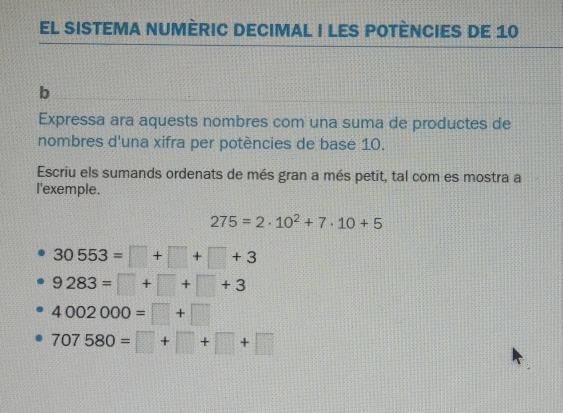 EL SISTEMA NUMÈRIC DECIMAL I LES POTÈNCIES DE 10
b
Expressa ara aquests nombres com una suma de productes de
nombres d'una xifra per potències de base 10.
Escriu els sumands ordenats de més gran a més petit, tal com es mostra a
I'exemple.
275=2· 10^2+7· 10+5
30553=□ +□ +□ +3
9283=□ +□ +□ +3
4002000=□ +□
707580=□ +□ +□ +□