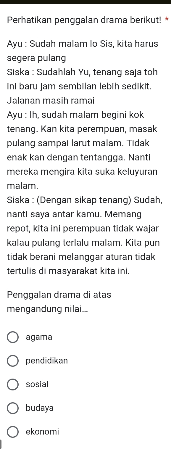 Perhatikan penggalan drama berikut! *
Ayu : Sudah malam lo Sis, kita harus
segera pulang
Siska : Sudahlah Yu, tenang saja toh
ini baru jam sembilan lebih sedikit.
Jalanan masih ramai
Ayu : Ih, sudah malam begini kok
tenang. Kan kita perempuan, masak
pulang sampai larut malam. Tidak
enak kan dengan tentangga. Nanti
mereka mengira kita suka keluyuran
malam.
Siska : (Dengan sikap tenang) Sudah,
nanti saya antar kamu. Memang
repot, kita ini perempuan tidak wajar
kalau pulang terlalu malam. Kita pun
tidak berani melanggar aturan tidak
tertulis di masyarakat kita ini.
Penggalan drama di atas
mengandung nilai...
agama
pendidikan
sosial
budaya
ekonomi