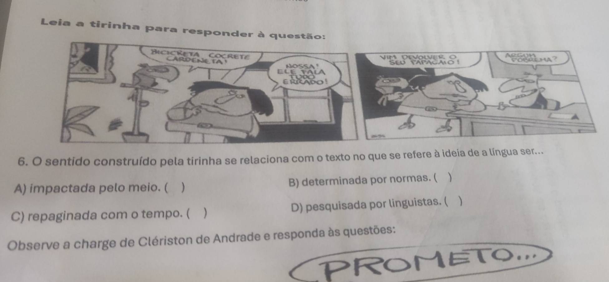 Leia a tirinha para responder à questã
6. O sentido construído pela tirinha se relaciona com o texto no que se refere à ideia de a língua ser...
A) impactada pelo meio. ( ) B) determinada por normas. ( )
C) repaginada com o tempo. ( ) D) pesquisada por linguistas. ( )
Observe a charge de Clériston de Andrade e responda às questões:
CPROMETOD a