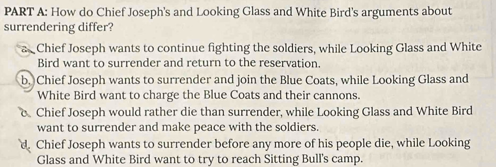 How do Chief Joseph's and Looking Glass and White Bird’s arguments about
surrendering differ?
Chief Joseph wants to continue fighting the soldiers, while Looking Glass and White
Bird want to surrender and return to the reservation.
b. Chief Joseph wants to surrender and join the Blue Coats, while Looking Glass and
White Bird want to charge the Blue Coats and their cannons.
Chief Joseph would rather die than surrender, while Looking Glass and White Bird
want to surrender and make peace with the soldiers.
d. Chief Joseph wants to surrender before any more of his people die, while Looking
Glass and White Bird want to try to reach Sitting Bull’s camp.