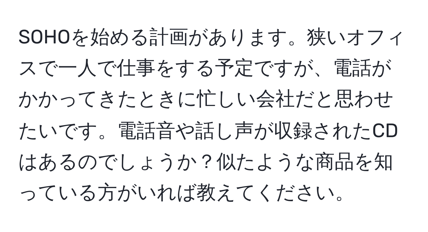 SOHOを始める計画があります。狭いオフィスで一人で仕事をする予定ですが、電話がかかってきたときに忙しい会社だと思わせたいです。電話音や話し声が収録されたCDはあるのでしょうか？似たような商品を知っている方がいれば教えてください。