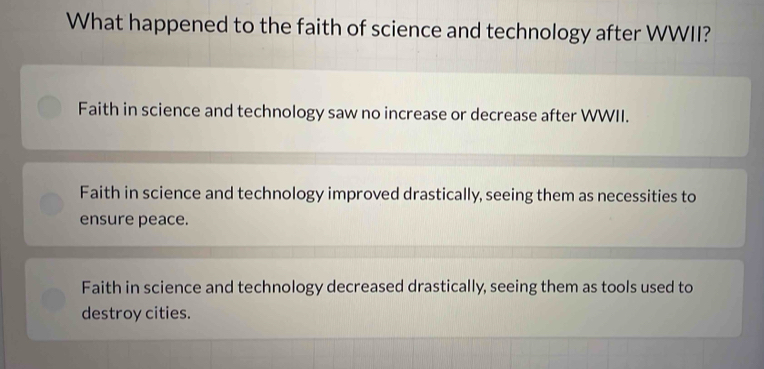 What happened to the faith of science and technology after WWII?
Faith in science and technology saw no increase or decrease after WWII.
Faith in science and technology improved drastically, seeing them as necessities to
ensure peace.
Faith in science and technology decreased drastically, seeing them as tools used to
destroy cities.