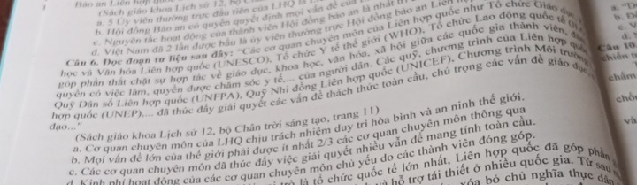 Lào an Liên hợp gi
(Sách giáo khoa Lịch sử 12, Bộ L
a . 5 Uy viên thường trực đầu tiên của LHQ là
b. Hồi đồng Báo an có quyền quyết định mội văn đề của
c. Nguyên tác hoạt động của thành viên Hội đồng bao an là nhất đ
e. V
ơ. Việt Nam đã 2 lận được bầu là ủy viên thường trực Hội đồng bảo an Lien
a. “D
Câu 6. Đọc đoạn tự liệu sau đây: ''Các cơ quan chuyên môn của Liên hợp quốc như Tổ chức Giáo đục b. D
học và Văn hóa Liên hợp quốc (UNESCO), Tổ chức Y tế thể giới (WHO), Tổ chức Lao động quốc tế (l)
góp phần thật chật sự hợp tác về giáo dục, khoa học, văn hóa, xã hội giữa các quốc gia thành viên, đ
quyên có việc lầm, quyên được chăm sóc y tế,... của người dân. Các quỹ, chương trình của Liên hợp quả Câu 10
Quy Dân số Liên hợp quốc (UNFFA), Quỹ Nhi đồng Liên hợp quốc (UNICEF), Chương trình Môi trườn  chiéntǐ d. ?
hợp quốc (UNEP),... đã thúc đây giải quyết các vân đề thách thức toàn cầu, chủ trọng các vấn đề giáo đục, chẩm
a. Cơ quan chuyên môn của LHQ chịu trách nhiệm duy trì hòa bình và an ninh thế giới
chố
v
(Sách giáo khoa Lịch sử 12, bộ Chân trời sáng tạo, trang 11)
đạo..."
b. Mọi vận để lớn của thế giới phải được ít nhất 2/3 các cơ quan chuyên môn thông qua
c. Các cơ quan chuyên môn đã thức đầy việc giải quyết nhiều vẫn để mang tính toàn cầu
A Định nhi hoại đông của các cơ quan chuyên môn chủ yểu do các thành viên đóng góp
à là lổ chức quốc tế lớn nhất, Liên hợp quốc đã góp phần 
* tỗ trợ tái thiết ở nhiều quốc gia. Từ sau 
vóa bỏ chủ nghĩa thực đâ