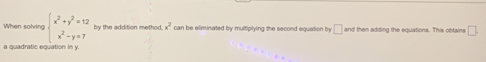 When solving beginarrayl x^2+y^2=12 x^2-y=7endarray. by the addition method, x^2 can be eliminated by multiplying the second equation by □ and then adding the equations. This obtains □. 
a quadratic equation in y.