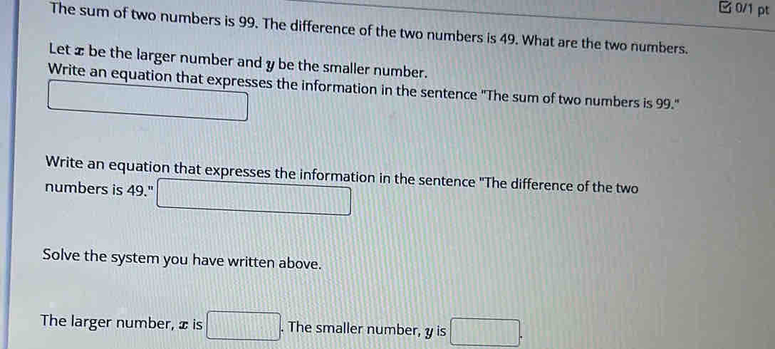 C0/1 pt 
The sum of two numbers is 99. The difference of the two numbers is 49. What are the two numbers. 
Let x be the larger number and y be the smaller number. 
Write an equation that expresses the information in the sentence "The sum of two numbers is 99." 
_  
Write an equation that expresses the information in the sentence "The difference of the two 
numbers is 49." □ 
Solve the system you have written above. 
The larger number, x is □. The smaller number, y is □.