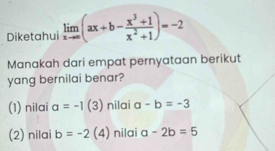 Diketahui limlimits _xto ∈fty (ax+b- (x^3+1)/x^2+1 )=-2
Manakah dari empat pernyataan berikut
yang bernilai benar?
(1) nilai a=-1(3) nilai a-b=-3
(2) nilai b=-2 (4) nilai a-2b=5